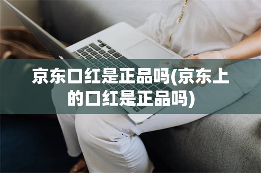 京东口红是正品吗(京东上的口红是正品吗)