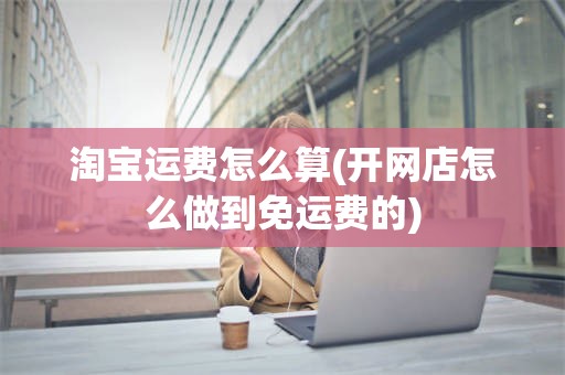 淘宝运费怎么算(开网店怎么做到免运费的)