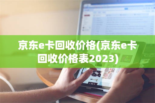 京东e卡回收价格(京东e卡回收价格表2023)