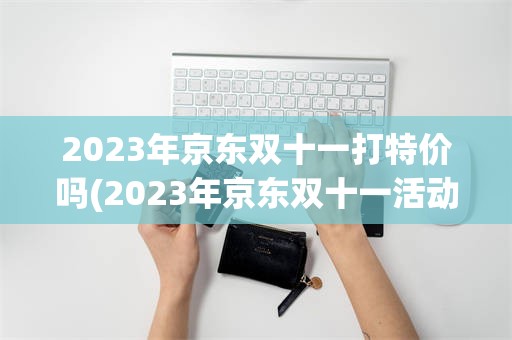 2023年京东双十一打特价吗(2023年京东双十一活动什么时候开始)