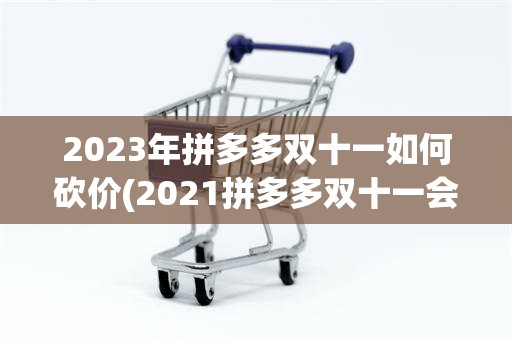 2023年拼多多双十一如何砍价(2021拼多多双十一会搞什么活动)