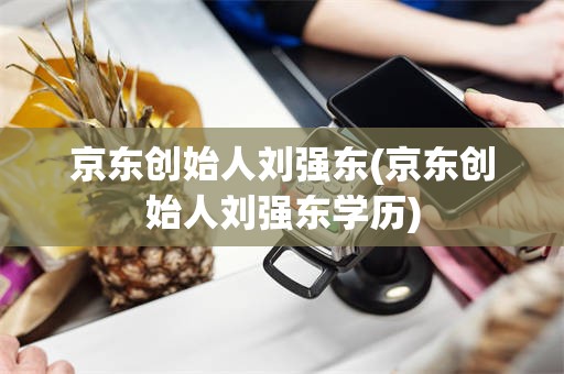 京东创始人刘强东(京东创始人刘强东学历)