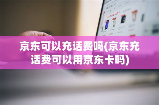 京东可以充话费吗(京东充话费可以用京东卡吗)
