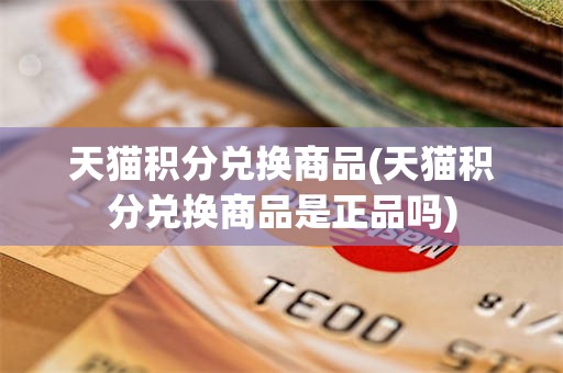 天猫积分兑换商品(天猫积分兑换商品是正品吗)