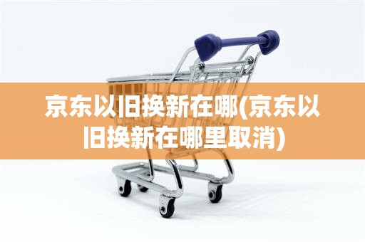 京东以旧换新在哪(京东以旧换新在哪里取消)