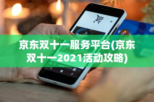京东双十一服务平台(京东双十一2021活动攻略)