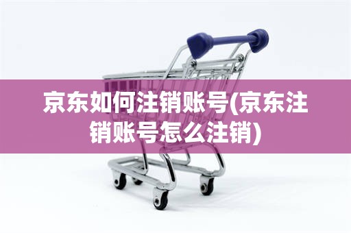 京东如何注销账号(京东注销账号怎么注销)
