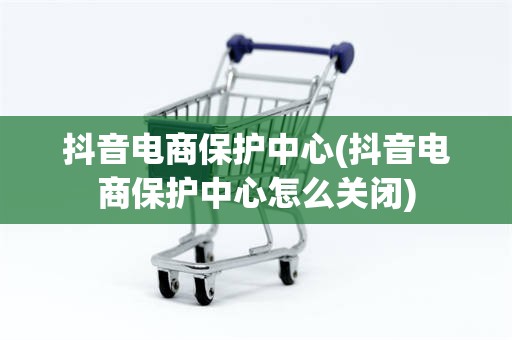 抖音电商保护中心(抖音电商保护中心怎么关闭)