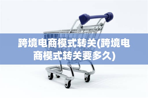 跨境电商模式转关(跨境电商模式转关要多久)