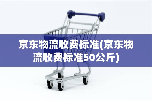 京东物流收费标准(京东物流收费标准50公斤)