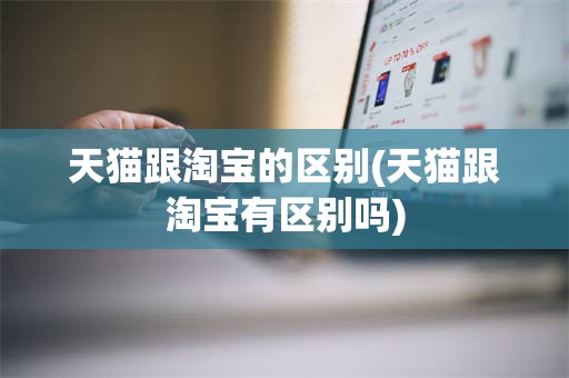 天猫跟淘宝的区别(天猫跟淘宝有区别吗)