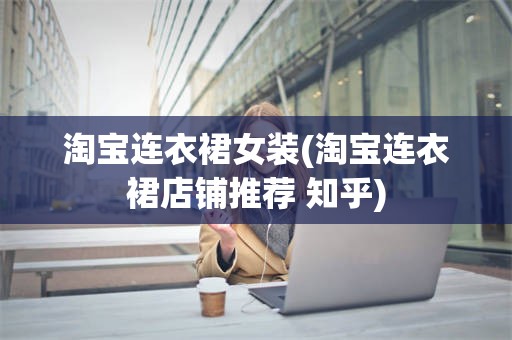 淘宝连衣裙女装(淘宝连衣裙店铺推荐 知乎)
