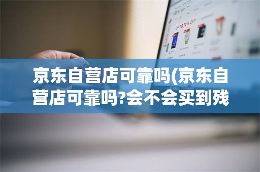 京东自营店可靠吗(京东自营店可靠吗?会不会买到残次品)
