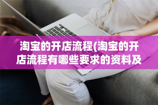 淘宝的开店流程(淘宝的开店流程有哪些要求的资料及费用等信息)
