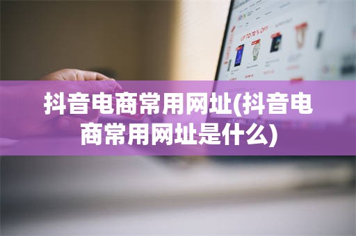 抖音电商常用网址(抖音电商常用网址是什么)