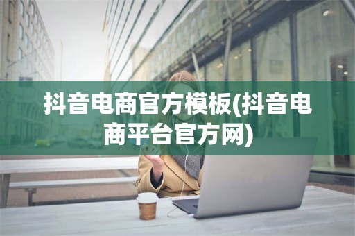 抖音电商官方模板(抖音电商平台官方网)