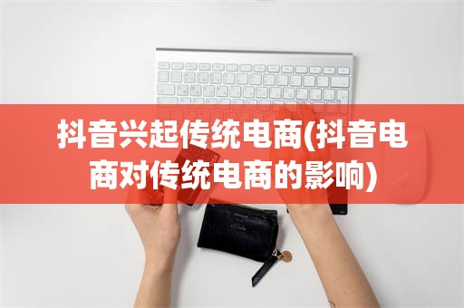抖音兴起传统电商(抖音电商对传统电商的影响)