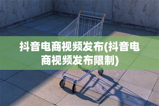 抖音电商视频发布(抖音电商视频发布限制)