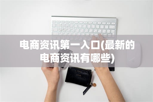 电商资讯第一入口(最新的电商资讯有哪些)