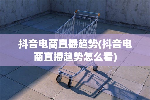 抖音电商直播趋势(抖音电商直播趋势怎么看)