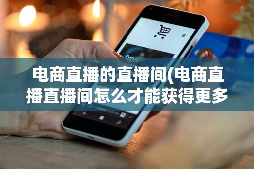 电商直播的直播间(电商直播直播间怎么才能获得更多的直播推荐流量)
