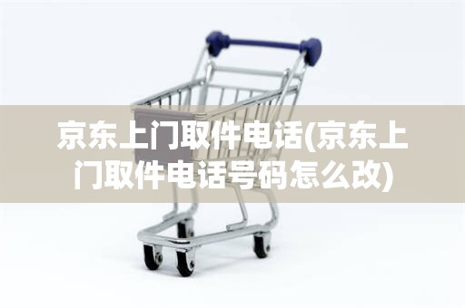 京东上门取件电话(京东上门取件电话号码怎么改)