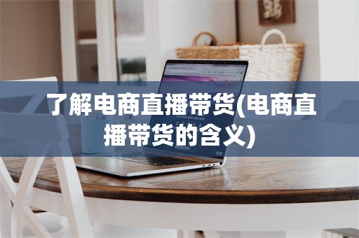 了解电商直播带货(电商直播带货的含义)