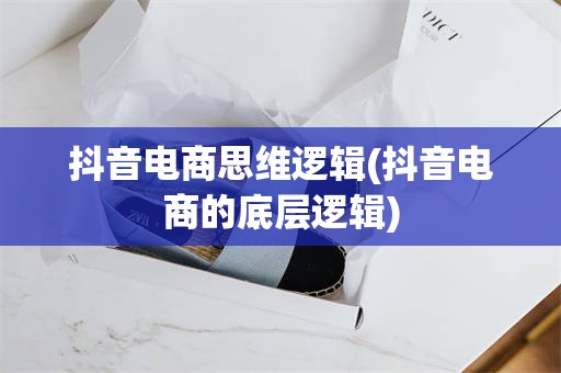 抖音电商思维逻辑(抖音电商的底层逻辑)