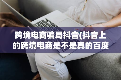 跨境电商骗局抖音(抖音上的跨境电商是不是真的百度知道)