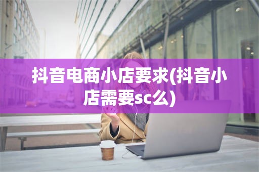 抖音电商小店要求(抖音小店需要sc么)