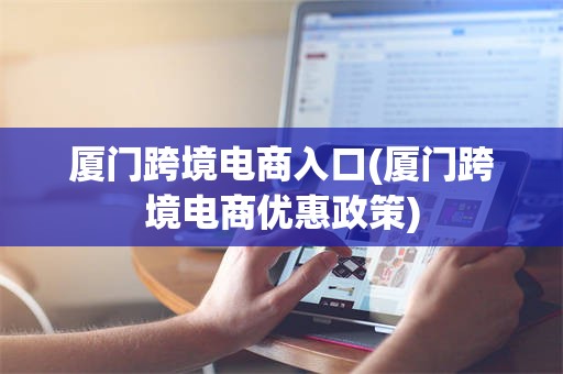 厦门跨境电商入口(厦门跨境电商优惠政策)