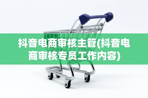 抖音电商审核主管(抖音电商审核专员工作内容)