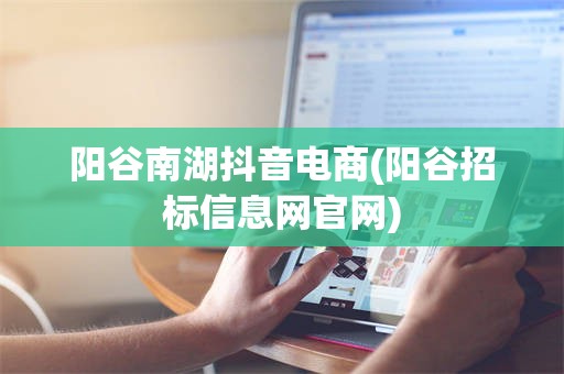 阳谷南湖抖音电商(阳谷招标信息网官网)