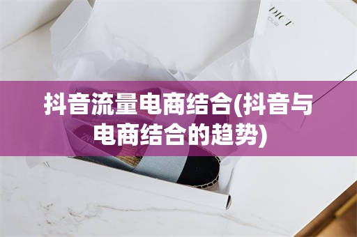 抖音流量电商结合(抖音与电商结合的趋势)