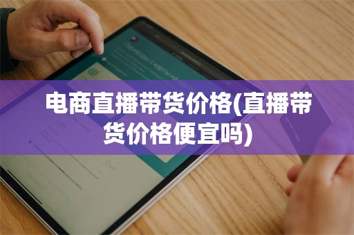 电商直播带货价格(直播带货价格便宜吗)