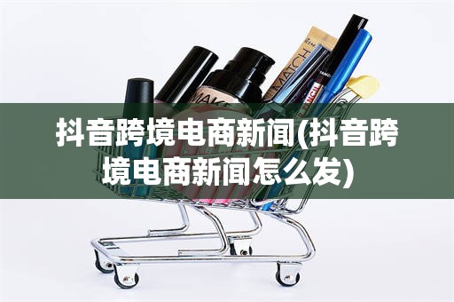 抖音跨境电商新闻(抖音跨境电商新闻怎么发)