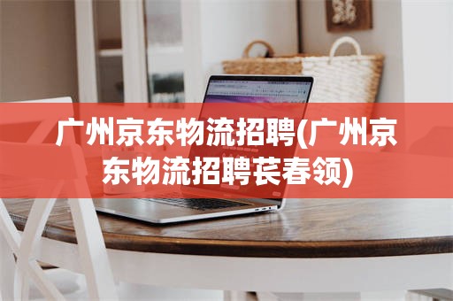 广州京东物流招聘(广州京东物流招聘苌春领)