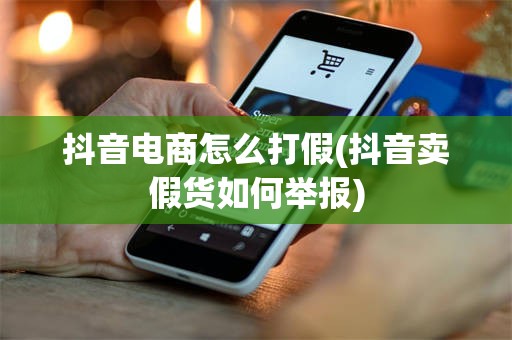 抖音电商怎么打假(抖音卖假货如何举报)