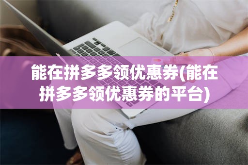 能在拼多多领优惠券(能在拼多多领优惠券的平台)