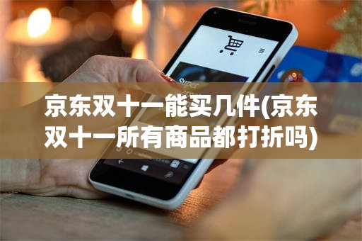 京东双十一能买几件(京东双十一所有商品都打折吗)