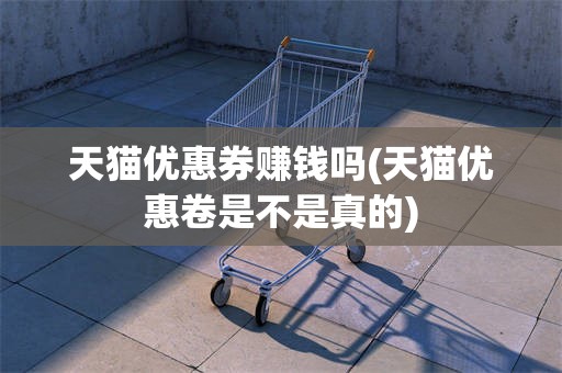 天猫优惠券赚钱吗(天猫优惠卷是不是真的)