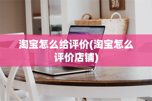 淘宝怎么给评价(淘宝怎么评价店铺)