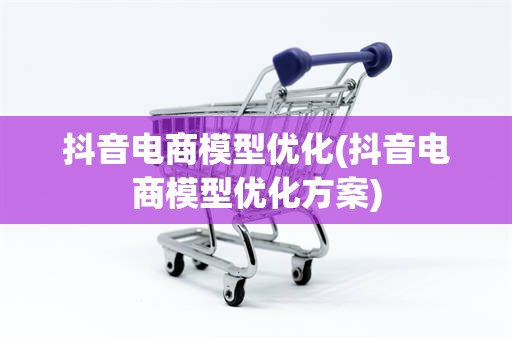 抖音电商模型优化(抖音电商模型优化方案)