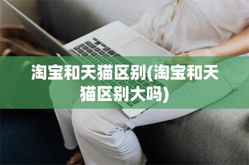 淘宝和天猫区别(淘宝和天猫区别大吗)