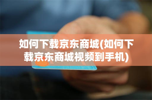 如何下载京东商城(如何下载京东商城视频到手机)
