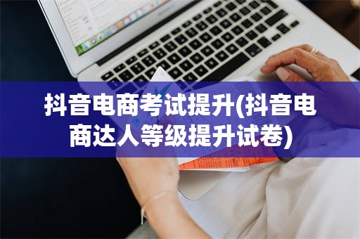 抖音电商考试提升(抖音电商达人等级提升试卷)