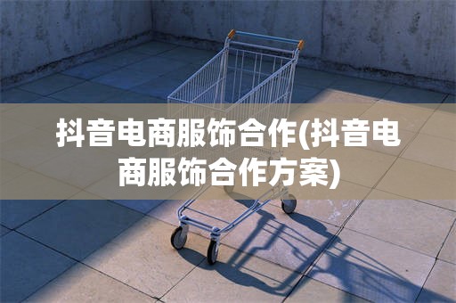 抖音电商服饰合作(抖音电商服饰合作方案)