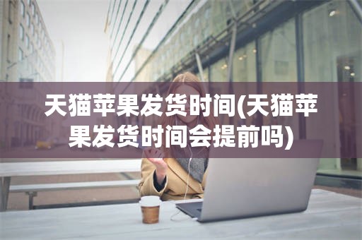 天猫苹果发货时间(天猫苹果发货时间会提前吗)