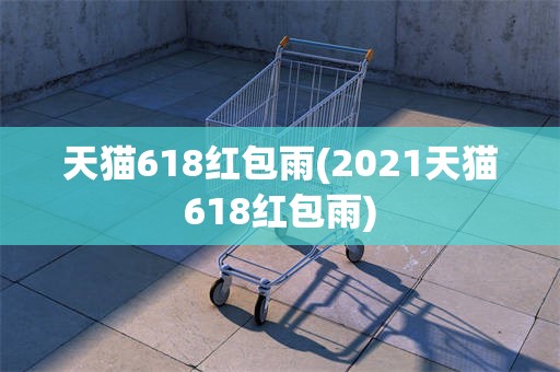 天猫618红包雨(2021天猫618红包雨)