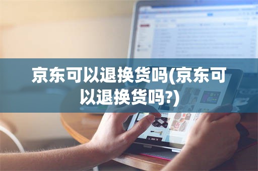 京东可以退换货吗(京东可以退换货吗?)